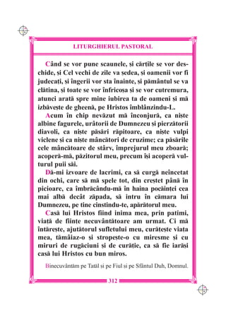 C M
Y K




                   LITURGHIERUL PASTORAL

         Când se vor pune scaunele, [i cr]ile se vor des-
      chide, [i Cel vechi de zile va [edea, [i oamenii vor fi
      judeca]i, [i îngerii vor sta înainte, [i pmântul se va
      cltina, [i toate se vor înfrico[a [i se vor cutremura,
      atunci arat spre mine iubirea ta de oameni [i m
      izbve[te de gheen, pe Hristos îmblânzindu-L.
         Acum în chip nevzut m înconjur, ca ni[te
      albine fagurele, urâtorii de Dumnezeu [i pierztorii
      diavoli, ca ni[te psri rpitoare, ca ni[te vulpi
      viclene [i ca ni[te mânctori de cruzime; ca psrile
      cele mânctoare de stârv, împrejurul meu zboar;
      acoper-m, pzitorul meu, precum î[i acoper vul-
      turul puii si.
         D-mi izvoare de lacrimi, ca s curg neîncetat
      din ochi, care s m spele tot, din cre[tet pân în
      picioare, ca îmbrcându-m în haina pocin]ei cea
      mai alb decât zpada, s intru în cmara lui
      Dumnezeu, pe tine cinstindu-te, aprtorul meu.
         Cas lui Hristos fiind inima mea, prin patimi,
      via] de fiin]e necuvânttoare am urmat. Ci m
      între[te, ajuttorul sufletului meu, cur]e[te via]a
      mea, tmâiaz-o [i strope[te-o cu miresme [i cu
      miruri de rugciuni [i de cur]ie, ca s fie iar[i
      cas lui Hristos cu bun miros.
        Binecuvântm pe Tatl [i pe Fiul [i pe Sfântul Duh, Domnul.

                                  312
                                                                      C M
                                                                      Y K
 