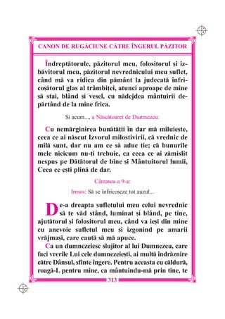 C M
                                                                Y K




      CANON DE RUG|CIUNE C|TRE ~NGERUL P|ZITOR

         Îndrepttorule, pzitorul meu, folositorul [i iz-
      bvitorul meu, pzitorul nevrednicului meu suflet,
      când m va ridica din pmânt la judecat înfri-
      co[torul glas al trâmbi]ei, atunci aproape de mine
      s stai, blând [i vesel, cu ndejdea mântuirii de-
      prtând de la mine frica.
                {i acum..., a Nsctoarei de Dumnezeu:

        Cu nemrginirea bunt]ii în dar m miluie[te,
      ceea ce ai nscut Izvorul milostivirii, c vrednic de
      mil sunt, dar nu am ce s aduc ]ie; c bunurile
      mele nicicum nu-]i trebuie, ca ceea ce ai zmislit
      nespus pe Dttorul de bine [i Mântuitorul lumii,
      Ceea ce e[ti plin de dar.
                            Cântarea a 9-a:
                  Irmos: S se înfrico[eze tot auzul...


        D     e-a dreapta sufletului meu celui nevrednic
              s te vd stând, luminat [i blând, pe tine,
      ajuttorul [i folositorul meu, când va ie[i din mine
      cu anevoie sufletul meu [i izgonind pe amarii
      vrjma[i, care caut s m apuce.
         Ca un dumnezeiesc slujitor al lui Dumnezeu, care
      faci vrerile Lui cele dumnezeie[ti, ai mult îndrznire
      ctre Dânsul, sfinte îngere. Pentru aceasta cu cldur,
      roag-L pentru mine, ca mântuindu-m prin tine, te
                                  313
C M
Y K
 