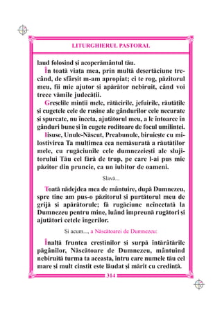 C M
Y K




                   LITURGHIERUL PASTORAL

      laud folosind [i acopermântul tu.
          În toat via]a mea, prin mult de[ertciune tre-
      când, de sfâr[it m-am apropiat; ci te rog, pzitorul
      meu, fii mie ajutor [i aprtor nebiruit, când voi
      trece vmile judec]ii.
          Gre[elile min]ii mele, rtcirile, jefuirile, rut]ile
      [i cugetele cele de ru[ine ale gândurilor cele necurate
      [i spurcate, nu înceta, ajuttorul meu, a le întoarce în
      gânduri bune [i în cugete roditoare de focul umilin]ei.
          Iisuse, Unule-Nscut, Preabunule, biruie[te cu mi-
      lostivirea Ta mul]imea cea nemsurat a rut]ilor
      mele, cu rugciunile cele dumnezeie[ti ale sluji-
      torului Tu cel fr de trup, pe care l-ai pus mie
      pzitor din pruncie, ca un iubitor de oameni.
                                Slav...
         Toat ndejdea mea de mântuire, dup Dumnezeu,
      spre tine am pus-o pzitorul [i purttorul meu de
      grij [i aprtorule; f rugciune neîncetat la
      Dumnezeu pentru mine, luând împreun rugtori [i
      ajuttori cetele îngerilor.
                 {i acum..., a Nsctoarei de Dumnezeu:

        Înal] fruntea cre[tinilor [i surp întrâtrile
      pgânilor, Nsctoare de Dumnezeu, mântuind
      nebiruit turma ta aceasta, întru care numele tu cel
      mare [i mult cinstit este ludat [i mrit cu credin].
                                  314
                                                                    C M
                                                                    Y K
 