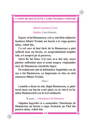 C M
                                                              Y K




      CANON DE RUG|CIUNE C|TRE ~NGERUL P|ZITOR


                     Stihirile glasului al 2-lea:
                     Podobie: Casa Efratului...

         Îngere al lui Dumnezeu, cel ce stai fr mijlocire
      înaintea Sfintei Treimi, nu înceta a te ruga pentru
      mine, robul tu.
         Ca cel care ai luat trie de la Dumnezeu a pzi
      sufletul meu nu înceta, cu acopermântul aripilor
      tale, a-l acoperi pe el pururea.
         Slav fie lui Iisus, Cel care te-a dat mie, mare
      pzitor sufletului meu [i arm asupra vrjma[ilor
      mei, de Dumnezeu cinstitule înger.
         Învrednice[te-m s dobândesc împr]ia cea de
      sus a lui Dumnezeu, ca împreun cu tine s cânt
      cântarea Sfintei Treimi.
                              Slav...

         Lumin a doua tu e[ti, dup Dumnezeu, o, pzi-
      torul meu; nu înceta a-mi ajuta ca s vd [i eu lu-
      mina Dumnezeirii cea în trei strluciri.
               {i acum..., a Nsctoarei de Dumnezeu:
        Stpâna îngerilor [i a oamenilor, Nsctoare de
      Dumnezeu, nu înceta a ruga, Fecioar, pe Fiul tu
      pentru mine, robul tu.
                                315
C M
Y K
 