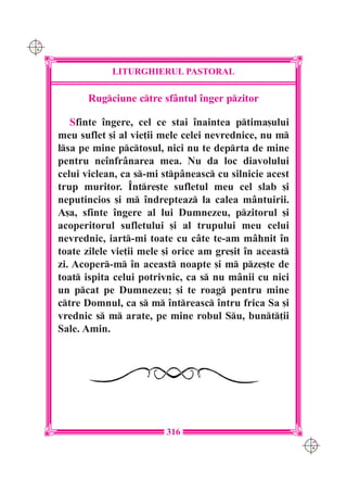 C M
Y K




                  LITURGHIERUL PASTORAL

             Rugciune ctre sf=ntul înger pzitor

         Sfinte îngere, cel ce stai înaintea ptima[ului
      meu suflet [i al vie]ii mele celei nevrednice, nu m
      lsa pe mine pctosul, nici nu te deprta de mine
      pentru neînfrânarea mea. Nu da loc diavolului
      celui viclean, ca s-mi stpâneasc cu silnicie acest
      trup muritor. Între[te sufletul meu cel slab [i
      neputincios [i m îndrepteaz la calea mântuirii.
      A[a, sfinte îngere al lui Dumnezeu, pzitorul [i
      acoperitorul sufletului [i al trupului meu celui
      nevrednic, iart-mi toate cu câte te-am m=hnit în
      toate zilele vie]ii mele [i orice am gre[it în aceast
      zi. Acoper-m în aceast noapte [i m pze[te de
      toat ispita celui potrivnic, ca s nu mânii cu nici
      un pcat pe Dumnezeu; [i te roag pentru mine
      ctre Domnul, ca s m întreasc întru frica Sa [i
      vrednic s m arate, pe mine robul Su, bunt]ii
      Sale. Amin.




                               316
                                                               C M
                                                               Y K
 
