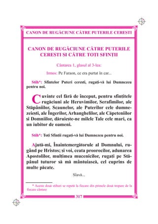 C M
                                                                                      Y K




      CANON DE RUG|CIUNE C|TRE PUTERILE CERE{TI


      CANON DE RUG|CIUNE C|TRE PUTERILE
         CERE{TI {I C|TRE TO}I SFIN}II

                           Cântarea 1, glasul al 3-lea:
                    Irmos: Pe Faraon, ce era purtat în car...

         Stih*: Sfintelor Puteri cere[ti, ruga]i-v lui Dumnezeu
      pentru noi.


         C     uvinte cel fr de început, pentru sfin]itele
               rugciuni ale Heruvimilor, Serafimilor, ale
      Stpâniilor, Scaunelor, ale Puterilor cele dumne-
      zeie[ti, ale Îngerilor, Arhanghelilor, ale Cpeteniilor
      [i Domniilor, druie[te-ne milele Tale cele mari, ca
      un iubitor de oameni.

         Stih*: To]i Sfin]ii ruga]i-v lui Dumnezeu pentru noi.

        Ajut-mi, Înaintemergtorule al Domnului, ru-
      gând pe Hristos; [i voi, ceata proorocilor, adunarea
      Apostolilor, mul]imea mucenicilor, ruga]i pe St-
      pânul tuturor s m mântuiasc, cel cuprins de
      multe pcate.
                                       Slav...

          * Aceste dou stihuri se repet la fiecare din primele dou tropare de la
      fiecare c=ntare

                                         317
C M
Y K
 