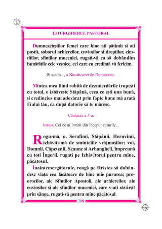 C M
Y K




                   LITURGHIERUL PASTORAL

          Dumnezeie[tilor femei care bine a]i ptimit [i a]i
      postit, soborul arhiereilor, cuvio[ilor [i drep]ilor, cins-
      ti]ilor, sfin]ilor mucenici, ruga]i-v ca s dobândim
      bunt]ile cele ve[nice, cei care cu credin] v fericim.

                 {i acum..., a Nsctoarei de Dumnezeu:

          Mintea mea fiind robit de dezmierdrile trupe[ti
      cu totul, o izbve[te Stpân, ceea ce e[ti una bun,
      [i credincios mai adevrat prin fapte bune m arat
      Fiului tu, ca dup datorie s te mresc.

                             Cântarea a 3-a:

              Irmos: Cel ce ai întrit din început cerurile...



        R      ogu-m, o, Serafimi, Stpânii, Heruvimi,
               izbvi]i-m de smintelile vrjma[ilor; voi,
      Domnii, Cpetenii, Scaune [i Arhangheli, împreun
      cu to]i ~ngerii, ruga]i pe Izbvitorul pentru mine,
      pctosul.
         Înaintemergtorule, roag pe Hristos s dobân-
      desc via]a cea fctoare de bine mie pururea; pro-
      orocilor, ale Sfin]ilor Apostoli, ale arhiereilor, ale
      cuvio[ilor [i ale sfin]ilor mucenici, care v-a]i svâr[it
      prin sânge, ruga]i-v pentru mine pctosul.
                                   318
                                                                    C M
                                                                    Y K
 