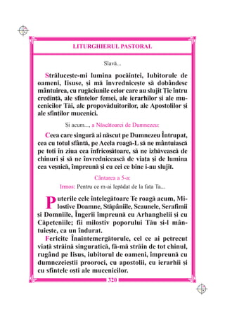 C M
Y K




                   LITURGHIERUL PASTORAL

                                 Slav...

         Strluce[te-mi lumina pocin]ei, Iubitorule de
      oameni, Iisuse, [i m învrednice[te s dobândesc
      mântuirea, cu rugciunile celor care au slujit }ie întru
      credin], ale sfintelor femei, ale ierarhilor [i ale mu-
      cenicilor Ti, ale propovduitorilor, ale Apostolilor [i
      ale sfin]ilor mucenici.
                {i acum..., a Nsctoarei de Dumnezeu:
         Ceea care singur ai nscut pe Dumnezeu ~ntrupat,
      cea cu totul sfânt, pe Acela roag-L s ne mântuiasc
      pe to]i `n ziua cea înfrico[toare, s ne izbveasc de
      chinuri [i s ne învredniceasc de via]a [i de lumina
      cea ve[nic, împreun [i cu cei ce bine i-au slujit.
                            Cântarea a 5-a:
              Irmos: Pentru ce m-ai lepdat de la fa]a Ta...


        P    uterile cele în]elegtoare Te roag acum, Mi-
             lostive Doamne, Stpâniile, Scaunele, Serafimii
      [i Domniile, Îngerii împreun cu Arhanghelii [i cu
      Cpeteniile; fii milostiv poporului Tu [i-l mân-
      tuie[te, ca un îndurat.
         Fericite Înaintemergtorule, cel ce ai petrecut
      via] strin singuratic, f-m strin de tot chinul,
      rugând pe Iisus, iubitorul de oameni, împreun cu
      dumnezeie[tii prooroci, cu apostolii, cu ierarhii [i
      cu sfintele o[ti ale mucenicilor.
                                   320
                                                                 C M
                                                                 Y K
 