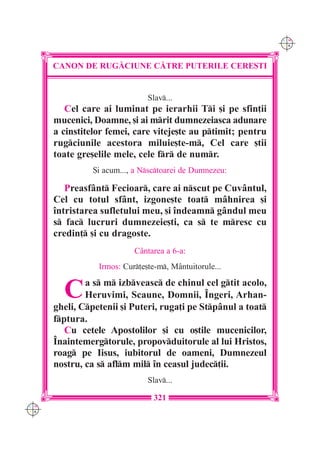 C M
                                                               Y K




      CANON DE RUG|CIUNE C|TRE PUTERILE CERE{TI


                               Slav...
         Cel care ai luminat pe ierarhii Ti [i pe sfin]ii
      mucenici, Doamne, [i ai mrit dumnezeiasca adunare
      a cinstitelor femei, care viteje[te au ptimit; pentru
      rugciunile acestora miluie[te-m, Cel care [tii
      toate gre[elile mele, cele fr de numr.
                {i acum..., a Nsctoarei de Dumnezeu:

         Preasfânt Fecioar, care ai nscut pe Cuvântul,
      Cel cu totul sfânt, izgone[te toat mâhnirea [i
      întristarea sufletului meu, [i îndeamn gândul meu
      s fac lucruri dumnezeie[ti, ca s te mresc cu
      credin] [i cu dragoste.
                           C=ntarea a 6-a:
                 Irmos: Cur]e[te-m, M=ntuitorule...


        C     a s m izbveasc de chinul cel gtit acolo,
              Heruvimi, Scaune, Domnii, Îngeri, Arhan-
      gheli, Cpetenii [i Puteri, ruga]i pe Stpânul a toat
      fptura.
         Cu cetele Apostolilor [i cu o[tile mucenicilor,
      Înaintemergtorule, propovduitorule al lui Hristos,
      roag pe Iisus, iubitorul de oameni, Dumnezeul
      nostru, ca s aflm mil în ceasul judec]ii.
                               Slav...

                                 321
C M
Y K
 