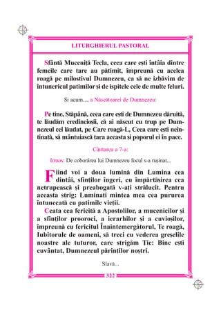 C M
Y K




                    LITURGHIERUL PASTORAL

         Sfânt Muceni] Tecla, ceea care e[ti întâia dintre
      femeile care tare au ptimit, împreun cu acelea
      roag pe milostivul Dumnezeu, ca s ne izbvim de
      întunericul patimilor [i de ispitele cele de multe feluri.
                 {i acum..., a Nsctoarei de Dumnezeu:

         Pe tine, Stpân, ceea care e[ti de Dumnezeu druit,
      te ludm credincio[ii, c ai nscut cu trup pe Dum-
      nezeul cel ludat, pe Care roag-L, Ceea care e[ti neîn-
      tinat, s mântuiasc ]ara aceasta [i poporul ei în pace.
                             Cântarea a 7-a:
           Irmos: De coborârea lui Dumnezeu focul s-a ru[inat...


        F    iind voi a doua lumin din Lumina cea
             dintâi, sfin]ilor îngeri, cu împrt[irea cea
      netrupeasc [i preabogat v-a]i strlucit. Pentru
      aceasta strig: Lumina]i mintea mea cea pururea
      întunecat cu patimile vie]ii.
         Ceata cea fericit a Apostolilor, a mucenicilor [i
      a sfin]ilor prooroci, a ierarhilor [i a cuvio[ilor,
      împreun cu fericitul Înaintemergtorul, Te roag,
      Iubitorule de oameni, s treci cu vederea gre[elile
      noastre ale tuturor, care strigm }ie: Bine e[ti
      cuvântat, Dumnezeul prin]ilor no[tri.
                                 Slav...

                                   322
                                                                   C M
                                                                   Y K
 