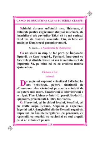 C M
                                                                  Y K




      CANON DE RUG|CIUNE C|TRE PUTERILE CERE{TI

         Schimb durerea sufletului meu, Hristoase, [i
      miluie[te pentru rugciunile sfin]ilor mucenici, ale
      ierarhilor [i ale cuvio[ilor Ti, [i s nu m ru[inezi
      când voi sta înaintea scaunului Tu, c bine e[ti
      cuvântat Dumnezeul prin]ilor no[tri.
                {i acum..., a Nsctoarei de Dumnezeu:

         Ca un scaun în chip de foc por]i pe Împratul
      fpturii, pe Care roag-L, Fecioar, împreun cu
      fericitele [i sfintele femei, s m învredniceasc de
      împr]ia Sa, pe mine cel ce cu credin] mresc
      ajutorul tu.
                           Cântarea a 8-a:
                              Irmosul:


        D     e [apte ori cuptorul, chinuitorul haldeilor, l-a
              ars nebune[te, pentru cinstitorii de
      «Dumnezeu; dar vzându-i pe ace[tia mântui]i de
      «o putere mai mare, Fctorului [i Izbvitorului a
      «strigat: Tineri, binecuvânta]i-L, preo]i, luda]i-L,
      «popoare, preaînl]a]i-L întru to]i vecii».
         O, Heruvimi, cei în chipul focului, Serafimi, cei
      cu multe aripi, Scaune, Stpânii [i Cpetenii,
      Îngeri [i to]i Arhanghelii [i sfin]ite Domnii, ruga]i-v,
      împreun cu Înaintemergtorul, cu proorocii, cu
      Apostolii, cu ierarhii, cu cuvio[ii [i cu to]i drep]ii,
      ca s ne miluiasc pe noi.
                                 323
C M
Y K
 
