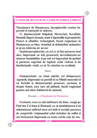 C M
                                                                Y K




      CANON DE RUG|CIUNE C|TRE PUTERILE CERE{TI

      Nsctoare de Dumnezeu, începtoriile cetelor în-
      gere[ti [i omene[ti te mresc.
          O, dumnezeie[ti Stpânii, Heruvimi, Serafimi,
      Domnii, Îngeri, Scaune, toate Cpeteniile [i preamrite
      Puteri [i sfin]ilor Arhangheli, face]i rugciune la
      Dumnezeu ca bine vie]uind s dobândim mântuire
      [i s ne izbvim de nevoi.
          Înaintemergtorule, ca cel ce ai fost prooroc mai
      ales, împreun cu to]i proorocii, învrednice[te-ne
      tuturor bunt]ilor [i pe noi cei îngreuia]i de patimi
      [i pururea cuprin[i de ispitele celui viclean [i de
      în[elciunile vie]ii, ca s Te cinstim cu credin].
                               Slav...

        Dumnezeie[ti, cu totul mri]i, cei doisprezece
      Apostoli, împreun cu preo]ii [i cu Sfin]ii mucenici [i
      cu ferici]ii [i dumnezeie[tii prooroci, cuvioase [i
      drepte femei, care tare a]i ptimit, face]i rugciuni
      pentru noi ctre Iubitorul de oameni.
                {i acum..., a Nsctoarei de Dumnezeu:

         Fecioar, ceea ce e[ti iubitoare de bine, roag pe
      Fiul tu Cel bun [i Domnul, ca s tmduiasc [i s
      mântuiasc sufletul meu cel slab [i necjit pururea
      de asupririle vrjma[ului celui strictor de suflet [i
      s-l fericeasc împreun cu toate cetele cele de sus.
                                 325
C M
Y K
 
