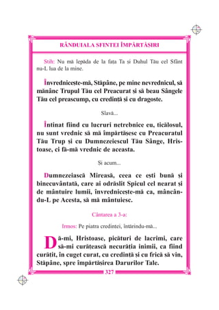 C M
                                                                   Y K




               R+NDUIALA SFINTEI ~MP|RT|{IRI

         Stih: Nu m lepda de la fa]a Ta [i Duhul Tu cel Sfânt
      nu-L lua de la mine.

        ~nvrednice[te-m, Stpâne, pe mine nevrednicul, s
      mnânc Trupul Tu cel Preacurat [i s beau Sângele
      Tu cel preascump, cu credin] [i cu dragoste.

                                 Slav...

         ~ntinat fiind cu lucruri netrebnice eu, ticlosul,
      nu sunt vrednic s m `mprt[esc cu Preacuratul
      Tu Trup [i cu Dumnezeiescul Tu Sânge, Hris-
      toase, ci f-m vrednic de aceasta.
                                {i acum...

        Dumnezeiasc Mireas, ceea ce e[ti bun [i
      binecuvântat, care ai odrslit Spicul cel nearat [i
      de mântuire lumii, `nvrednice[te-m ca, mâncân-
      du-L pe Acesta, s m mântuiesc.

                             Cântarea a 3-a:

                Irmos: Pe piatra credin]ei, `ntrindu-m...


        D      -mi, Hristoase, picturi de lacrimi, care
              s-mi cur]easc necur]ia inimii, ca fiind
      cur]it, `n cuget curat, cu credin] [i cu fric s vin,
      Stpâne, spre `mprt[irea Darurilor Tale.
                                   327
C M
Y K
 