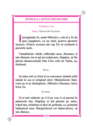 C M
                                                              Y K




              R+NDUIALA SFINTEI ~MP|RT|{IRI

                          Cântarea a 4-a;

                   Irmos: Venit-ai din Fecioar...



        ~  ntrupându-Te, mult-Milostive, voit-ai a Te da
           spre junghiere, ca un miel, pentru pcatele
      noastre. Pentru aceasta m rog }ie s cur]e[ti [i
      pcatele mele.

         Tmduie[te rnile sufletului meu, Doamne, [i
      m sfin]e[te tot [i m `nvrednice[te, Stpâne, s fiu
      prta[ dumnezeie[tii Tale Cine celei de Tain, eu,
      ticlosul.
                              Slav...

         S stm to]i cu fric [i cu cutremur, ]inând ochii
      inimii `n sus [i strigând ctre Mântuitorul: ~nt-
      re[te-ne [i ne `n]elep]e[te, Milostive Doamne, `ntru
      frica Ta.
                             {i acum...

         F [i mie milostiv pe Cel pe care L-ai purtat `n
      p=ntecele tu, Stp=n, [i m pze[te pe mine,
      robul tu, ne`ntinat [i fr de prihan, ca, primind
      `nluntrul meu Mrgritarul cel duhovnicesc, s
      m sfin]esc.
                                329
C M
Y K
 