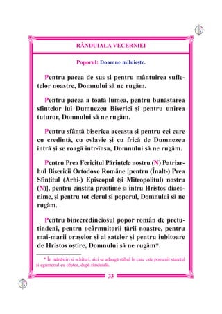 C M
                                                                                            Y K




                            R+NDUIALA VECERNIEI

                            Poporul: Doamne miluie[te.

         Pentru pacea de sus [i pentru mântuirea sufle-
      telor noastre, Domnului s ne rugm.

         Pentru pacea a toat lumea, pentru bunstarea
      sfintelor lui Dumnezeu Biserici [i pentru unirea
      tuturor, Domnului s ne rugm.

         Pentru sfânt biserica aceasta [i pentru cei care
      cu credin], cu evlavie [i cu fric de Dumnezeu
      intr [i se roag `ntr-`nsa, Domnului s ne rugm.

         Pentru Prea Fericitul Printele nostru (N) Patriar-
      hul Bisericii Ortodoxe Române [pentru (~nalt-) Prea
      Sfin]itul (Arhi-) Episcopul ([i Mitropolitul) nostru
      (N)], pentru cinstita preo]ime [i `ntru Hristos diaco-
      nime, [i pentru tot clerul [i poporul, Domnului s ne
      rugm.

         Pentru binecredinciosul popor rom=n de pretu-
      tindeni, pentru oc=rmuitorii ]rii noastre, pentru
      mai-marii ora[elor [i ai satelor [i pentru iubitoare
      de Hristos o[tire, Domnului s ne rugm*.
          * ~n mnstiri [i schituri, aici se adaug stihul `n care este pomenit stare]ul
      [i egumenul cu ob[tea, dup r=nduial.

                                              33
C M
Y K
 