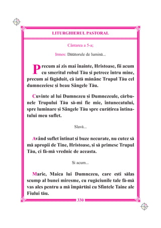 C M
Y K




                  LITURGHIERUL PASTORAL

                          C=ntarea a 5-a;

                   Irmos: Dttorule de lumin...



        P   recum ai zis mai `nainte, Hristoase, fii acum
            cu smeritul robul Tu [i petrece `ntru mine,
      precum ai fgduit, c iat mnânc Trupul Tu cel
      dumnezeiesc [i beau Sângele Tu.

         Cuvinte al lui Dumnezeu [i Dumnezeule, crbu-
      nele Trupului Tu s-mi fie mie, `ntunecatului,
      spre luminare [i Sângele Tu spre cur]irea `ntina-
      tului meu suflet.

                              Slav...

        Având suflet `ntinat [i buze necurate, nu cutez s
      m apropii de Tine, Hristoase, [i s primesc Trupul
      Tu, ci f-m vrednic de aceasta.

                             {i acum...

        Marie, Maica lui Dumnezeu, care e[ti sla[
      scump al bunei miresme, cu rugciunile tale f-m
      vas ales pentru a m `mprt[i cu Sfintele Taine ale
      Fiului tu.
                                330
                                                             C M
                                                             Y K
 