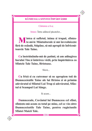C M
                                                               Y K




              R+NDUIALA SFINTEI ~MP|RT|{IRI

                           Cântarea a 6-a;

                   Irmos: ~ntru adâncul pcatelor...



        M       intea [i sufletul, inima [i trupul, sfin]e[-
                te-mi-le Mântuitorule [i m `nvrednice[te
      fr de osând, Stpâne, s m apropii de `nfrico[-
      toarele Tale Taine.

         Ca `nstrin=ndu-m de patimi, s am adugirea
      harului Tu [i `ntrirea vie]ii, prin `mprt[irea cu
      Sfintele Tale Taine, Hristoase.

                               Slav...

         Cu fric [i cu cutremur s ne apropiem to]i de
      Dumnezeie[tile Taine ale lui Hristos [i s primim
      adevratul [i Sfântul Lui Trup [i adevratul, Sfân-
      tul [i Scumpul Lui Sânge.

                              {i acum...

         Dumnezeule, Cuvântul lui Dumnezeu cel sfânt,
      sfin]e[te-m acum cu totul pe mine, cel ce vin ctre
      Dumnezeie[tile Tale Taine, pentru rugciunile
      Sfintei Maicii Tale.
                                 331
C M
Y K
 