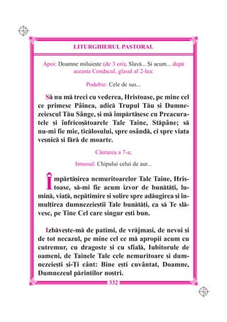 C M
Y K




                   LITURGHIERUL PASTORAL

       Apoi: Doamne miluie[te (de 3 ori), Slav... {i acum... dup
                 aceasta Condacul, glasul al 2-lea:

                         Podobie: Cele de sus...

         S nu m treci cu vederea, Hristoase, pe mine cel
      ce primesc Pâinea, adic Trupul Tu [i Dumne-
      zeiescul Tu Sânge, [i m `mprt[esc cu Preacura-
      tele [i `nfrico[toarele Tale Taine, Stpâne; s
      nu-mi fie mie, ticlosului, spre osând, ci spre via]a
      ve[nic [i fr de moarte.
                            Cântarea a 7-a;
                    Irmosul: Chipului celui de aur...


        ~   mprt[irea nemuritoarelor Tale Taine, Hris-
            toase, s-mi fie acum izvor de bunt]i, lu-
      min, via], neptimire [i solire spre adugirea [i `n-
      mul]irea dumnezeie[tii Tale bunt]i, ca s Te sl-
      vesc, pe Tine Cel care singur e[ti bun.

        Izbve[te-m de patimi, de vrjma[i, de nevoi [i
      de tot necazul, pe mine cel ce m apropii acum cu
      cutremur, cu dragoste [i cu sfial, Iubitorule de
      oameni, de Tainele Tale cele nemuritoare [i dum-
      nezeie[ti [i-}i cânt: Bine e[ti cuvântat, Doamne,
      Dumnezeul prin]ilor no[tri.
                                  332
                                                                     C M
                                                                     Y K
 