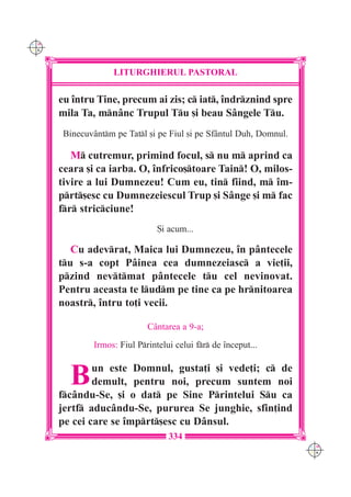 C M
Y K




                    LITURGHIERUL PASTORAL

      eu `ntru Tine, precum ai zis; c iat, `ndrznind spre
      mila Ta, mnânc Trupul Tu [i beau Sângele Tu.
       Binecuvântm pe Tatl [i pe Fiul [i pe Sfântul Duh, Domnul.

         M cutremur, primind focul, s nu m aprind ca
      ceara [i ca iarba. O, `nfrico[toare Tain! O, milos-
      tivire a lui Dumnezeu! Cum eu, tin fiind, m `m-
      prt[esc cu Dumnezeiescul Trup [i Sânge [i m fac
      fr stricciune!
                                 {i acum...

         Cu adevrat, Maica lui Dumnezeu, `n pântecele
      tu s-a copt Pâinea cea dumnezeiasc a vie]ii,
      pzind nevtmat pântecele tu cel nevinovat.
      Pentru aceasta te ludm pe tine ca pe hrnitoarea
      noastr, `ntru to]i vecii.

                              Cântarea a 9-a;
               Irmos: Fiul Printelui celui fr de `nceput...



        B     un este Domnul, gusta]i [i vede]i; c de
              demult, pentru noi, precum suntem noi
      fcându-Se, [i o dat pe Sine Printelui Su ca
      jertf aducându-Se, pururea Se junghie, sfin]ind
      pe cei care se `mprt[esc cu Dânsul.
                                    334
                                                                     C M
                                                                     Y K
 