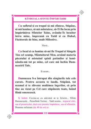 C M
                                                                            Y K




                R+NDUIALA SFINTEI ~MP|RT|{IRI

         Cu sufletul [i cu trupul s m sfin]esc, Stpâne,
      s m luminez, s m mântuiesc, s-}i fiu loca[ prin
      `mprt[irea Sfintelor Taine, avându-Te locuitor
      `ntru mine, `mpreun cu Tatl [i cu Duhul,
      Fctorule de bine, mult-Milostive.

                                   Slav...

        Ca focul [i ca lumina s-mi fie Trupul [i Sângele
      Tu cel scump, Mântuitorul Meu, arzând materia
      pcatului [i mistuind spinii patimilor [i lumi-
      nându-m tot pe mine, cel care m `nchin Dum-
      nezeirii Tale.

                                  {i acum...

         Dumnezeu S-a `ntrupat din sângiurile tale cele
      curate. Pentru aceasta te laud, Stpân, tot
      neamul [i te slve[te mul]imea `ngerilor, c prin
      tine au vzut pe Cel care stpâne[te toate, luând
      fiin] omeneasc.
         {i `ndat: Cuvine-se cu adevrat s te fericim... Sfinte
      Dumnezeule... Preasfânt Treime... Tatl nostru... troparul zilei,
      sau al praznicului, dac este praznic `mprtesc, sau al sfântului.
      Doamne miluie[te (de 40 de ori) [i:

                                     335
C M
Y K
 