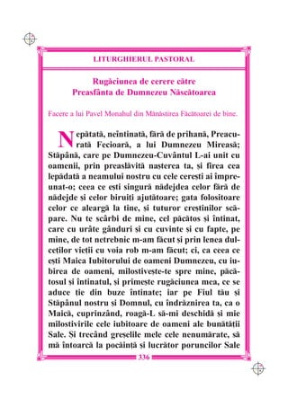 C M
Y K




                    LITURGHIERUL PASTORAL

                  Rugciunea de cerere ctre
             Preasf=nta de Dumnezeu Nsctoarea

      Facere a lui Pavel Monahul din Mnstirea Fctoarei de bine.



         N     eptat, ne`ntinat, fr de prihan, Preacu-
               rat Fecioar, a lui Dumnezeu Mireas;
      Stpân, care pe Dumnezeu-Cuvântul L-ai unit cu
      oamenii, prin preaslvit na[terea ta, [i firea cea
      lepdat a neamului nostru cu cele cere[ti ai `mpre-
      unat-o; ceea ce e[ti singur ndejdea celor fr de
      ndejde [i celor birui]i ajuttoare; gata folositoare
      celor ce alearg la tine, [i tuturor cre[tinilor sc-
      pare. Nu te scârbi de mine, cel pctos [i `ntinat,
      care cu urâte gânduri [i cu cuvinte [i cu fapte, pe
      mine, de tot netrebnic m-am fcut [i prin lenea dul-
      ce]ilor vie]ii cu voia rob m-am fcut; ci, ca ceea ce
      e[ti Maica Iubitorului de oameni Dumnezeu, cu iu-
      birea de oameni, milostive[te-te spre mine, pc-
      tosul [i `ntinatul, [i prime[te rugciunea mea, ce se
      aduce ]ie din buze `ntinate; iar pe Fiul tu [i
      Stpânul nostru [i Domnul, cu `ndrznirea ta, ca o
      Maic, cuprinzând, roag-L s-mi deschid [i mie
      milostivirile cele iubitoare de oameni ale bunt]ii
      Sale. {i trecând gre[elile mele cele nenumrate, s
      m `ntoarc la pocin] [i lucrtor poruncilor Sale
                                   336
                                                                      C M
                                                                      Y K
 