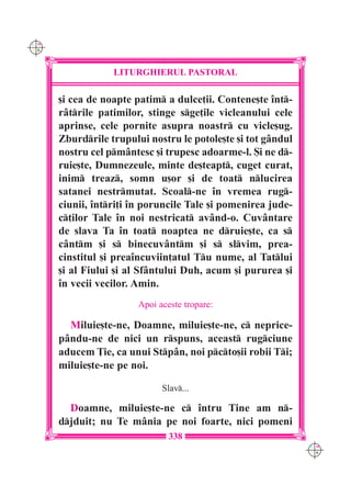C M
Y K




                  LITURGHIERUL PASTORAL

      [i cea de noapte patim a dulce]ii. Contene[te `nt-
      râtrile patimilor, stinge sge]ile vicleanului cele
      aprinse, cele pornite asupra noastr cu vicle[ug.
      Zburdrile trupului nostru le potole[te [i tot gândul
      nostru cel pmântesc [i trupesc adoarme-l. {i ne d-
      ruie[te, Dumnezeule, minte de[teapt, cuget curat,
      inim treaz, somn u[or [i de toat nlucirea
      satanei nestrmutat. Scoal-ne `n vremea rug-
      ciunii, `ntri]i `n poruncile Tale [i pomenirea jude-
      c]ilor Tale `n noi nestricat având-o. Cuvântare
      de slava Ta `n toat noaptea ne druie[te, ca s
      cântm [i s binecuvântm [i s slvim, prea-
      cinstitul [i prea`ncuviin]atul Tu nume, al Tatlui
      [i al Fiului [i al Sfântului Duh, acum [i pururea [i
      `n vecii vecilor. Amin.
                        Apoi aceste tropare:

        Miluie[te-ne, Doamne, miluie[te-ne, c neprice-
      pându-ne de nici un rspuns, aceast rugciune
      aducem }ie, ca unui Stpân, noi pcto[ii robii Ti;
      miluie[te-ne pe noi.

                              Slav...

        Doamne, miluie[te-ne c `ntru Tine am n-
      djduit; nu Te mânia pe noi foarte, nici pomeni
                                338
                                                              C M
                                                              Y K
 