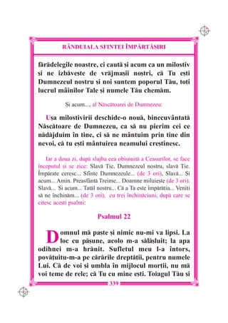 C M
                                                                             Y K




                R+NDUIALA SFINTEI ~MP|RT|{IRI

      frdelegile noastre, ci caut [i acum ca un milostiv
      [i ne izbve[te de vrjma[ii no[tri, c Tu e[ti
      Dumnezeul nostru [i noi suntem poporul Tu, to]i
      lucrul mâinilor Tale [i numele Tu chemm.
                  {i acum..., al Nsctoarei de Dumnezeu:

        U[a milostivirii deschide-o nou, binecuvântat
      Nsctoare de Dumnezeu, ca s nu pierim cei ce
      ndjduim `n tine, ci s ne mântuim prin tine din
      nevoi, c tu e[ti mântuirea neamului cre[tinesc.

          Iar a doua zi, dup slujba cea obi[nuit a Ceasurilor, se face
      `nceputul [i se zice: Slav }ie, Dumnezeul nostru, slav }ie.
      ~mprate ceresc... Sfinte Dumnezeule... (de 3 ori), Slav... {i
      acum... Amin. Preasfânt Treime... Doamne miluie[te (de 3 ori).
      Slav... {i acum... Tatl nostru... C a Ta este `mpr]ia... Veni]i
      s ne `nchinm... (de 3 ori), cu trei `nchinciuni, dup care se
      citesc ace[ti psalmi:

                                Psalmul 22


         D   omnul m pa[te [i nimic nu-mi va lipsi. La
             loc cu p[une, acolo m-a sl[luit; la apa
      odihnei m-a hrnit. Sufletul meu l-a `ntors,
      pov]uitu-m-a pe crrile drept]ii, pentru numele
      Lui. C de voi [i umbla `n mijlocul mor]ii, nu m
      voi teme de rele; c Tu cu mine e[ti. Toiagul Tu [i
                                     339
C M
Y K
 