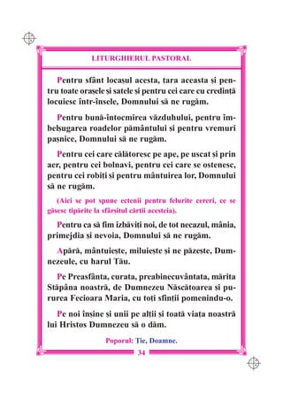 C M
Y K




                   LITURGHIERUL PASTORAL

         Pentru sfânt loca[ul acesta, ]ara aceasta [i pen-
      tru toate ora[ele [i satele [i pentru cei care cu credin]
      locuiesc `ntr-`nsele, Domnului s ne rugm.
        Pentru bun-`ntocmirea vzduhului, pentru `m-
      bel[ugarea roadelor pmântului [i pentru vremuri
      pa[nice, Domnului s ne rugm.
         Pentru cei care cltoresc pe ape, pe uscat [i prin
      aer, pentru cei bolnavi, pentru cei care se ostenesc,
      pentru cei robi]i [i pentru mântuirea lor, Domnului
      s ne rugm.
         (Aici se pot spune ectenii pentru felurite cereri, ce se
      gsesc tiprite la sfâr[itul cr]ii acesteia).
        Pentru ca s fim izbvi]i noi, de tot necazul, mânia,
      primejdia [i nevoia, Domnului s ne rugm.
        Apr, mântuie[te, miluie[te [i ne pze[te, Dum-
      nezeule, cu harul Tu.
        Pe Preasfânta, curata, preabinecuvântata, mrita
      Stpâna noastr, de Dumnezeu Nsctoarea [i pu-
      rurea Fecioara Maria, cu to]i sfin]ii pomenindu-o.
         Pe noi `n[ine [i unii pe al]ii [i toat via]a noastr
      lui Hristos Dumnezeu s o dm.
                        Poporul: }ie, Doamne.
                                  34
                                                                    C M
                                                                    Y K
 