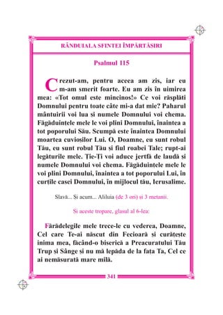 C M
                                                                   Y K




              R+NDUIALA SFINTEI ~MP|RT|{IRI

                             Psalmul 115


        C     rezut-am, pentru aceea am zis, iar eu
              m-am smerit foarte. Eu am zis `n uimirea
      mea: «Tot omul este mincinos!» Ce voi rsplti
      Domnului pentru toate câte mi-a dat mie? Paharul
      mântuirii voi lua [i numele Domnului voi chema.
      Fgduin]ele mele le voi plini Domnului, `naintea a
      tot poporului Su. Scump este `naintea Domnului
      moartea cuvio[ilor Lui. O, Doamne, eu sunt robul
      Tu, eu sunt robul Tu [i fiul roabei Tale; rupt-ai
      legturile mele. }ie-}i voi aduce jertf de laud [i
      numele Domnului voi chema. Fgduin]ele mele le
      voi plini Domnului, `naintea a tot poporului Lui, `n
      cur]ile casei Domnului, `n mijlocul tu, Ierusalime.

            Slav... {i acum... Aliluia (de 3 ori) [i 3 metanii.

                    {i aceste tropare, glasul al 6-lea:

         Frdelegile mele trece-le cu vederea, Doamne,
      Cel care Te-ai nscut din Fecioar [i cur]e[te
      inima mea, fcând-o biseric a Preacuratului Tu
      Trup [i Sânge [i nu m lepda de la fa]a Ta, Cel ce
      ai nemsurat mare mil.

                                   341
C M
Y K
 