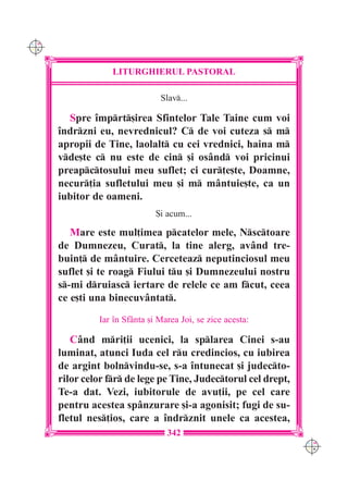 C M
Y K




                   LITURGHIERUL PASTORAL

                                Slav...

        Spre `mprt[irea Sfintelor Tale Taine cum voi
      `ndrzni eu, nevrednicul? C de voi cuteza s m
      apropii de Tine, laolalt cu cei vrednici, haina m
      vde[te c nu este de cin [i osând voi pricinui
      preapctosului meu suflet; ci cur]e[te, Doamne,
      necur]ia sufletului meu [i m mântuie[te, ca un
      iubitor de oameni.
                               {i acum...

         Mare este mul]imea pcatelor mele, Nsctoare
      de Dumnezeu, Curat, la tine alerg, având tre-
      buin] de mântuire. Cerceteaz neputinciosul meu
      suflet [i te roag Fiului tu [i Dumnezeului nostru
      s-mi druiasc iertare de relele ce am fcut, ceea
      ce e[ti una binecuvântat.
               Iar `n Sfânta [i Marea Joi, se zice acesta:

         Când mri]ii ucenici, la splarea Cinei s-au
      luminat, atunci Iuda cel ru credincios, cu iubirea
      de argint bolnvindu-se, s-a `ntunecat [i judecto-
      rilor celor fr de lege pe Tine, Judectorul cel drept,
      Te-a dat. Vezi, iubitorule de avu]ii, pe cel care
      pentru acestea spânzurare [i-a agonisit; fugi de su-
      fletul nes]ios, care a `ndrznit unele ca acestea,
                                  342
                                                                 C M
                                                                 Y K
 