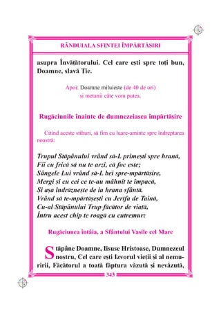 C M
                                                                          Y K




                R+NDUIALA SFINTEI ~MP|RT|{IRI

      asupra ~nv]torului. Cel care e[ti spre to]i bun,
      Doamne, slav }ie.

                  Apoi: Doamne miluie[te (de 40 de ori)
                        [i metanii câte vom putea.


      Rugciunile `nainte de dumnezeiasca `mprt[ire

         Citind aceste stihuri, s fim cu luare-aminte spre `ndreptarea
      noastr:

      Trupul Stpânului vr=nd s-L prime[ti spre hran,
      Fii cu fric s nu te arzi, c foc este;
      Sângele Lui vrând s-L bei spre-mprt[ire,
      Mergi [i cu cei ce te-au mâhnit te `mpac,
      {i a[a `ndrzne[te de ia hrana sfânt.
      Vrând s te-mprt[e[ti cu Jertfa de Tain,
      Cu-al Stpânului Trup fctor de via],
      ~ntru acest chip te roag cu cutremur:

          Rugciunea `ntâia, a Sfântului Vasile cel Mare


         S    tpâne Doamne, Iisuse Hristoase, Dumnezeul
              nostru, Cel care e[ti Izvorul vie]ii [i al nemu-
      ririi, Fctorul a toat fptura vzut [i nevzut,
                                    343
C M
Y K
 