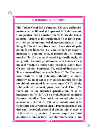 C M
Y K




                   LITURGHIERUL PASTORAL

      Fiul Tatlui Celui fr de `nceput, Cel care e[ti `mpre-
      un-ve[nic cu Dânsul [i `mpreun fr de `nceput,
      Care pentru multa buntate, `n zilele cele din urm,
      ai purtat Trup [i ai fost rstignit, [i Te-ai jertfit pen-
      tru noi cei nemul]umitori [i nerecunosctori [i cu
      Sângele Tu ai `nnoit firea noastr cea stricat prin
      pcat, ~nsu]i ~mprate, Cel care e[ti fr de moarte,
      prime[te [i pocin]a mea, a pctosului, [i pleac
      urechea Ta ctre mine [i ascult graiurile mele, c
      am gre[it, Doamne; gre[it-am la cer [i `naintea Ta [i
      nu sunt vrednic a cuta spre `nl]imea slavei Tale.
      C am mâniat buntatea Ta, clcând `nv]turile
      Tale [i neascultând poruncile Tale. Ci Tu, Doamne,
      fr rutate, fiind `ndelung-Rbdtor [i mult-
      Milostiv, nu m-ai dat s pier cu frdelegile mele, `n
      tot chipul a[teptând `ntoarcerea mea. C Tu ai zis,
      Iubitorule de oameni, prin proorocul Tu: „Cu
      vrere nu voiesc moartea pctosului, ci s se
      `ntoarc [i s fie viu”. C nu vrei, Stpâne, s pierzi
      fptura mâinilor Tale, nici nu voie[ti pierderea
      oamenilor, „ci vrei ca to]i s se mântuiasc [i la
      cuno[tin]a adevrului s vin”. Pentru aceasta [i eu,
      de[i sunt nevrednic cerului [i pmântului [i acestei
      vie]i trectoare, pentru c m-am supus cu totul
      pcatului [i m-am fcut rob dezmierdrilor [i am
                                 344
                                                                   C M
                                                                   Y K
 