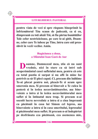 C M
Y K




                  LITURGHIERUL PASTORAL

      pentru via]a de veci [i spre rspuns bineprimit la
      `nfrico[torul Tu scaun de judecat, ca [i eu,
      dimpreun cu to]i ale[ii Ti, s fiu prta[ bunt]ilor
      Tale celor nestriccioase, pe care le-ai gtit, Doam-
      ne, celor care Te iubesc pe Tine, `ntru care e[ti prea-
      slvit `n vecii vecilor. Amin.

                       Rugciunea a doua,
                  a Sfântului Ioan Gur de Aur


        D     oamne, Dumnezeul meu, [tiu c nu sunt
              vrednic, nici `n stare ca s intri sub
      acopermântul casei sufletului meu, pentru c este
      cu totul pustiu [i surpat [i nu afli `n mine loc
      potrivit ca s-}i pleci capul. Ci, precum din `nl]ime
      Te-ai plecat pentru noi, pleac-Te [i acum spre
      smerenia mea. {i precum ai binevoit a Te culca `n
      pe[ter [i `n ieslea necuvânttoarelor, a[a bine-
      voie[te a intra [i `n ieslea necuvânttorului meu
      suflet [i `n `ntinatul meu trup. {i precum n-ai
      socotit lucru nevrednic a intra [i a cina `mpreun
      cu pcto[ii `n casa lui Simon cel lepros, a[a
      binevoie[te a intra [i `n casa smeritului, leprosului
      [i pctosului meu suflet. {i precum n-ai `ndeprtat
      pe desfrânata cea pctoas, cea asemenea mie,

                               346
                                                                C M
                                                                Y K
 