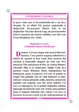 C M
Y K




                  LITURGHIERUL PASTORAL

      `n pace via]a mea [i `nvrednicindu-m a sta de-a
      dreapta Ta, cu sfin]ii Ti, pentru rugciunile [i
      mijlocirile Preacuratei Maicii Tale [i ale
      slujitorilor Ti celor fr de trup, ale preacuratelor
      Puteri, [i pentru ale tuturor sfin]ilor, care din veac
      }i-au bineplcut }ie. Amin.

                       Rugciunea a treia,
                 a Sfântului Simeon Metafrastul


        D     oamne, Cel care singur e[ti curat [i fr stri-
              cciune, Care pentru nespusa milostivire a
      iubirii de oameni ai luat toat firea noastr din
      curatele [i feciore[tile sângiuri ale celei care Te-a
      nscut pe Tine mai presus de fire, cu venirea Dumne-
      zeiescului Duh [i cu bunvoirea Tatlui Celui de-a
      pururea ve[nic, Hristoase Iisuse, `n]elepciunea lui
      Dumnezeu, pacea [i puterea; Cel care ai primit cu
      trupul Tu patimile cele de via] fctoare [i mân-
      tuitoare: crucea, piroanele, suli]a, moartea, omoar-mi
      patimile cele trupe[ti, care `mi stric sufletul. Cel
      care cu `ngroparea Ta ai prdat `mpr]ia iadului,
      `ngroap-mi sfaturile mele cele viclene prin gânduri
      bune [i risipe[te duhurile cele viclene. Cel care cu
      ~nvierea Ta cea de a treia zi [i de via] purttoare ai
                               348
                                                                C M
                                                                Y K
 