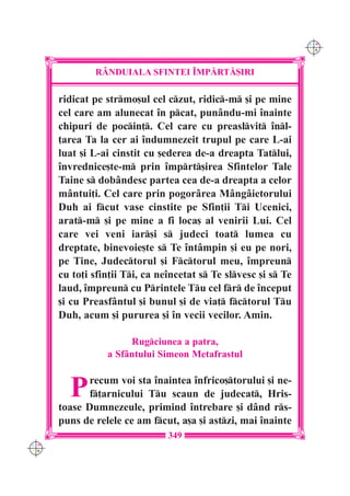 C M
                                                                 Y K




              R+NDUIALA SFINTEI ~MP|RT|{IRI

      ridicat pe strmo[ul cel czut, ridic-m [i pe mine
      cel care am alunecat `n pcat, punându-mi `nainte
      chipuri de pocin]. Cel care cu preaslvit `nl-
      ]area Ta la cer ai `ndumnezeit trupul pe care L-ai
      luat [i L-ai cinstit cu [ederea de-a dreapta Tatlui,
      `nvrednice[te-m prin `mprt[irea Sfintelor Tale
      Taine s dobândesc partea cea de-a dreapta a celor
      mântui]i. Cel care prin pogorârea Mângâietorului
      Duh ai fcut vase cinstite pe Sfin]ii Ti Ucenici,
      arat-m [i pe mine a fi loca[ al venirii Lui. Cel
      care vei veni iar[i s judeci toat lumea cu
      dreptate, binevoie[te s Te `ntâmpin [i eu pe nori,
      pe Tine, Judectorul [i Fctorul meu, `mpreun
      cu to]i sfin]ii Ti, ca ne`ncetat s Te slvesc [i s Te
      laud, `mpreun cu Printele Tu cel fr de `nceput
      [i cu Preasfântul [i bunul [i de via] fctorul Tu
      Duh, acum [i pururea [i `n vecii vecilor. Amin.

                      Rugciunea a patra,
                 a Sfântului Simeon Metafrastul


        P    recum voi sta `naintea `nfrico[torului [i ne-
             f]arnicului Tu scaun de judecat, Hris-
      toase Dumnezeule, primind `ntrebare [i dând rs-
      puns de relele ce am fcut, a[a [i astzi, mai `nainte
                                349
C M
Y K
 
