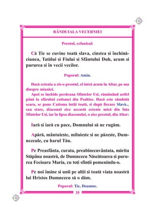 C M
                                                                           Y K




                       R+NDUIALA VECERNIEI

                            Preotul, ecfonisul:

         C }ie se cuvine toat slava, cinstea [i `nchin-
      ciunea, Tatlui [i Fiului [i Sfântului Duh, acum [i
      pururea [i `n vecii vecilor.

                              Poporul: Amin.

         Dac ectenia a zis-o preotul, el intr acum `n Altar, pe u[a
      dinspre miazzi.
         Apoi se `nchide perdeaua Sfintelor U[i, rmânând astfel
      pân la sfâr[itul catismei din Psaltire. Dac este sâmbt
      seara, se pune Catisma `ntâi toat, [i dup fiecare Slav...
      sau stare, diaconul zice aceast ectenie mic din fa]a
      Sfintelor U[i, iar `n lipsa diaconului, o zice preotul, din Altar:

         Iar [i iar cu pace, Domnului s ne rugm.

        Apr, mântuie[te, miluie[te [i ne pze[te, Dum-
      nezeule, cu harul Tu.

         Pe Preasfânta, curata, preabinecuvântata, mrita
      Stpâna noastr, de Dumnezeu Nsctoarea [i puru-
      rea Fecioara Maria, cu to]i sfin]ii pomenindu-o.
         Pe noi `n[ine [i unii pe al]ii [i toat via]a noastr
      lui Hristos Dumnezeu s o dm.
                          Poporul: }ie, Doamne.
                                     35
C M
Y K
 