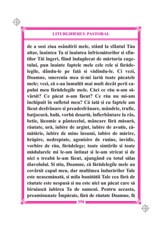 C M
Y K




                   LITURGHIERUL PASTORAL

      de a sosi ziua osândirii mele, stând la sfântul Tu
      altar, `naintea Ta [i `naintea `nfrico[torilor [i sfin-
      ]ilor Ti `ngeri, fiind `nduplecat de mrturia cuge-
      tului, pun `nainte faptele mele cele rele [i frde-
      legile, dându-le pe fa] [i vdindu-le. Ci vezi,
      Doamne, smerenia mea [i-mi iart toate pcatele
      mele; vezi, c s-au `nmul]it mai mult decât perii ca-
      pului meu frdelegile mele. Cci ce ru n-am s-
      vâr[it? Ce pcat n-am fcut? Ce ru nu mi-am
      `nchipuit `n sufletul meu? C iat [i cu faptele am
      fcut desfrânare [i preadesfrânare, mândrie, trufie,
      batjocur, hul, vorb de[art, `nfierbântare la râs,
      be]ie, lcomie a pântecelui, mâncare fr msur,
      rutate, ur, iubire de argint, iubire de avu]ie, c-
      mtrie, iubire de mine `nsumi, iubire de mrire,
      hrpire, nedreptate, agonisire de ru[ine, invidie,
      vorbire de ru, frdelege; toate sim]irile [i toate
      mdularele mi le-am `ntinat [i le-am stricat [i de
      nici o treab le-am fcut, ajungând cu totul sla[
      diavolului. {i [tiu, Doamne, c frdelegile mele au
      covâr[it capul meu, dar mul]imea `ndurrilor Tale
      este neasemnat, [i mila bunt]ii Tale cea fr de
      rutate este nespus [i nu este nici un pcat care s
      biruiasc iubirea Ta de oameni. Pentru aceasta,
      preaminunate ~mprate, fr de rutate Doamne, f
                                350
                                                                 C M
                                                                 Y K
 
