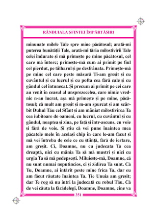 C M
                                                                 Y K




              R+NDUIALA SFINTEI ~MP|RT|{IRI

      minunate milele Tale spre mine pctosul; arat-mi
      puterea bunt]ii Tale, arat-mi tria milostivirii Tale
      celei `ndurate [i m prime[te pe mine pctosul, cel
      care m `ntorc; prime[te-m cum ai primit pe fiul
      cel pierdut, pe tâlharul [i pe desfrânata. Prime[te-m
      pe mine cel care peste msur }i-am gre[it [i cu
      cuvântul [i cu lucrul [i cu pofta cea fr cale [i cu
      gândul cel `ntunecat. {i precum ai primit pe cei care
      au venit `n ceasul al unsprezecelea, care nimic vred-
      nic n-au lucrat, a[a m prime[te [i pe mine, pc-
      tosul; c mult am gre[it [i m-am spurcat [i am scâr-
      bit Duhul Tu cel Sfânt [i am mâniat milostivirea Ta
      cea iubitoare de oameni, cu lucrul, cu cuvântul [i cu
      gândul, noaptea [i ziua, pe fa] [i `ntr-ascuns, cu voie
      [i fr de voie. {i [tiu c vei pune `naintea mea
      pcatele mele `n acela[i chip `n care le-am fcut [i
      m vei `ntreba de cele ce cu [tiin], fr de iertare,
      am gre[it. Ci, Doamne, nu cu judecata Ta cea
      dreapt, nici cu mânia Ta s m mustri [i nici cu
      urgia Ta s m pedepse[ti. Miluie[te-m, Doamne, c
      nu sunt numai neputincios, ci [i zidirea Ta sunt. C
      Tu, Doamne, ai `ntrit peste mine frica Ta, dar eu
      am fcut rutate `naintea Ta. }ie Unuia am gre[it;
      dar Te rog s nu intri la judecat cu robul Tu. C
      de vei cuta la frdelegi, Doamne, Doamne, cine va
                                351
C M
Y K
 