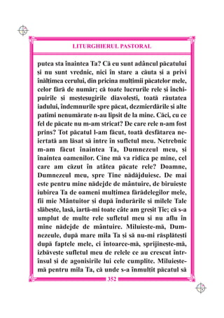 C M
Y K




                   LITURGHIERUL PASTORAL

      putea sta `naintea Ta? C eu sunt adâncul pcatului
      [i nu sunt vrednic, nici `n stare a cuta [i a privi
      `nl]imea cerului, din pricina mul]imii pcatelor mele,
      celor fr de numr; c toate lucrurile rele [i `nchi-
      puirile [i me[te[ugirile diavole[ti, toat rutatea
      iadului, `ndemnurile spre pcat, dezmierdrile [i alte
      patimi nenumrate n-au lipsit de la mine. Cci, cu ce
      fel de pcate nu m-am stricat? De care rele n-am fost
      prins? Tot pcatul l-am fcut, toat desftarea ne-
      iertat am lsat s intre `n sufletul meu. Netrebnic
      m-am fcut `naintea Ta, Dumnezeul meu, [i
      `naintea oamenilor. Cine m va ridica pe mine, cel
      care am czut `n atâtea pcate rele? Doamne,
      Dumnezeul meu, spre Tine ndjduiesc. De mai
      este pentru mine ndejde de mântuire, de biruie[te
      iubirea Ta de oameni mul]imea frdelegilor mele,
      fii mie Mântuitor [i dup `ndurrile [i milele Tale
      slbe[te, las, iart-mi toate câte am gre[it }ie; c s-a
      umplut de multe rele sufletul meu [i nu aflu `n
      mine ndejde de mântuire. Miluie[te-m, Dum-
      nezeule, dup mare mila Ta [i s nu-mi rsplte[ti
      dup faptele mele, ci `ntoarce-m, sprijine[te-m,
      izbve[te sufletul meu de relele ce au crescut `ntr-
      `nsul [i de agonisirile lui cele cumplite. Miluie[te-
      m pentru mila Ta, c unde s-a `nmul]it pcatul s
                                352
                                                                  C M
                                                                  Y K
 