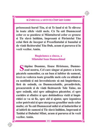 C M
                                                                 Y K




              R+NDUIALA SFINTEI ~MP|RT|{IRI

      prisoseasc harul Tu, [i s Te laud [i s Te slvesc
      `n toate zilele vie]ii mele. C Tu e[ti Dumnezeul
      celor ce se pociesc [i Mântuitorul celor ce gre[esc
      [i }ie slav `nl]m, `mpreun [i Printelui Tu
      celui fr de `nceput [i Preasfântului [i bunului [i
      de via] fctorului Tu Duh, acum [i pururea [i `n
      vecii vecilor. Amin.

                      Rugciunea a cincea, a
                   Sfântului Ioan Damaschinul


        S     tpâne Doamne, Iisuse Hristoase, Dumne-
              zeul nostru, Cel care singur ai putere a ierta
      pcatele oamenilor, ca un bun [i iubitor de oameni,
      treci cu vederea toate gre[elile mele cele cu [tiin] [i
      cu ne[tiin] [i m `nvrednice[te s m `mprt[esc,
      fr de osând, cu Dumnezeie[tile, preaslvitele,
      preacuratele [i de via] fctoarele Tale Taine, nu
      spre osând, nici spre adugirea pcatelor, ci spre
      cur]ire [i sfin]ire [i spre dobândirea vie]ii [i `mp-
      r]iei ce va s fie, spre zid [i ajutor, spre izgonirea
      celor potrivnici [i spre [tergerea gre[elilor mele celor
      multe; c Tu e[ti Dumnezeul milei [i al `ndurrilor [i
      al iubirii de oameni [i }ie slav `nl]m, `mpreun [i
      Tatlui [i Duhului Sfânt, acum [i pururea [i `n vecii
      vecilor. Amin.
                                353
C M
Y K
 