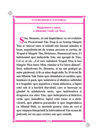 C M
Y K




                   LITURGHIERUL PASTORAL

                       Rugciunea a [asea,
                    a Sfântului Vasile cel Mare


        {     tiu, Doamne, c m `mprt[esc cu nevrednicie
              cu Preacuratul Tu Trup [i cu Scump Sângele
      Tu, [i vinovat sunt, [i osând mie `nsumi mnânc [i
      beau, neputându-mi da seama, precum se cuvine, de
      Trupul [i Sângele Tu, Hristoase, Dumnezeul meu. Ci
      `ndrznind spre `ndurrile Tale, m apropii de Tine,
      Cel ce ai zis: „Cel care mnânc Trupul Meu [i bea
      Sângele Meu `ntru Mine rmâne [i Eu `ntru dânsul”.
      Deci, milostive[te-Te, Doamne, [i nu m pedepsi pe
      mine pctosul, ci f cu mine dup mila Ta. {i s-mi fie
      mie Sfintele Tale Taine spre tmduire [i cur]ire, spre
      luminare [i paz, spre mântuirea [i sfin]irea sufletului
      [i a trupului; spre izgonirea a toat nlucirea, a faptei
      celei rele [i a lucrrii diavole[ti, care se lucreaz cu
      gândul `n mdularele mele; spre `ndrznirea [i
      dragostea cea ctre Tine, spre `ndreptarea [i `ntrirea
      vie]ii, spre `nmul]irea faptei celei bune [i a des-
      vâr[irii, spre plinirea poruncilor [i spre `mprt[irea
      cu Sfântul Duh, ca merinde pentru via]a de veci [i
      spre rspuns bineprimit la `nfrico[torul Tu scaun de
      judecat, iar nu spre certare sau spre osând.

                                354
                                                                  C M
                                                                  Y K
 