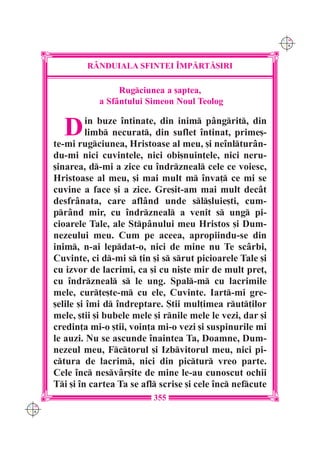 C M
                                                                 Y K




              R+NDUIALA SFINTEI ~MP|RT|{IRI

                       Rugciunea a [aptea,
                  a Sfântului Simeon Noul Teolog


        D       in buze `ntinate, din inim pângrit, din
               limb necurat, din suflet `ntinat, prime[-
      te-mi rugciunea, Hristoase al meu, [i ne`nlturân-
      du-mi nici cuvintele, nici obi[nuin]ele, nici neru-
      [inarea, d-mi a zice cu `ndrzneal cele ce voiesc,
      Hristoase al meu, [i mai mult m `nva] ce mi se
      cuvine a face [i a zice. Gre[it-am mai mult decât
      desfrânata, care aflând unde sl[luie[ti, cum-
      prând mir, cu `ndrzneal a venit s ung pi-
      cioarele Tale, ale Stpânului meu Hristos [i Dum-
      nezeului meu. Cum pe aceea, apropiindu-se din
      inim, n-ai lepdat-o, nici de mine nu Te scârbi,
      Cuvinte, ci d-mi s ]in [i s srut picioarele Tale [i
      cu izvor de lacrimi, ca [i cu ni[te mir de mult pre],
      cu `ndrzneal s le ung. Spal-m cu lacrimile
      mele, cur]e[te-m cu ele, Cuvinte. Iart-mi gre-
      [elile [i `mi d `ndreptare. {tii mul]imea rut]ilor
      mele, [tii [i bubele mele [i rnile mele le vezi, dar [i
      credin]a mi-o [tii, voin]a mi-o vezi [i suspinurile mi
      le auzi. Nu se ascunde `naintea Ta, Doamne, Dum-
      nezeul meu, Fctorul [i Izbvitorul meu, nici pi-
      ctura de lacrim, nici din pictur vreo parte.
      Cele `nc nesvâr[ite de mine le-au cunoscut ochii
      Ti [i `n cartea Ta se afl scrise [i cele `nc nefcute
                                355
C M
Y K
 