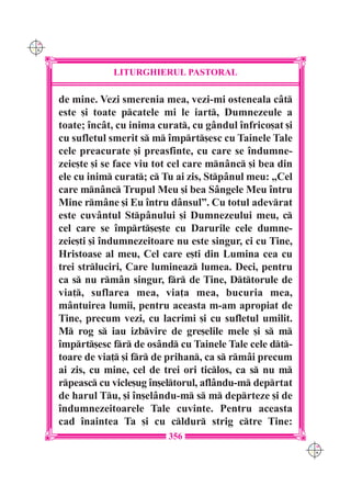C M
Y K




                  LITURGHIERUL PASTORAL

      de mine. Vezi smerenia mea, vezi-mi osteneala cât
      este [i toate pcatele mi le iart, Dumnezeule a
      toate; `ncât, cu inima curat, cu gândul `nfrico[at [i
      cu sufletul smerit s m `mprt[esc cu Tainele Tale
      cele preacurate [i preasfinte, cu care se `ndumne-
      zeie[te [i se face viu tot cel care mnânc [i bea din
      ele cu inim curat; c Tu ai zis, Stpânul meu: „Cel
      care mnânc Trupul Meu [i bea Sângele Meu `ntru
      Mine rmâne [i Eu `ntru dânsul”. Cu totul adevrat
      este cuvântul Stpânului [i Dumnezeului meu, c
      cel care se `mprt[e[te cu Darurile cele dumne-
      zeie[ti [i `ndumnezeitoare nu este singur, ci cu Tine,
      Hristoase al meu, Cel care e[ti din Lumina cea cu
      trei strluciri, Care lumineaz lumea. Deci, pentru
      ca s nu rmân singur, fr de Tine, Dttorule de
      via], suflarea mea, via]a mea, bucuria mea,
      mântuirea lumii, pentru aceasta m-am apropiat de
      Tine, precum vezi, cu lacrimi [i cu sufletul umilit.
      M rog s iau izbvire de gre[elile mele [i s m
      `mprt[esc fr de osând cu Tainele Tale cele dt-
      toare de via] [i fr de prihan, ca s rmâi precum
      ai zis, cu mine, cel de trei ori ticlos, ca s nu m
      rpeasc cu vicle[ug `n[eltorul, aflându-m deprtat
      de harul Tu, [i `n[elându-m s m deprteze [i de
      `ndumnezeitoarele Tale cuvinte. Pentru aceasta
      cad `naintea Ta [i cu cldur strig ctre Tine:
                               356
                                                               C M
                                                               Y K
 