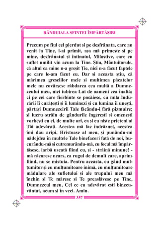 C M
                                                                  Y K




               R+NDUIALA SFINTEI ~MP|RT|{IRI

      Precum pe fiul cel pierdut [i pe desfrânata, care au
      venit la Tine, i-ai primit, a[a m prime[te [i pe
      mine, desfrânatul [i `ntinatul, Milostive, care cu
      suflet umilit vin acum la Tine. {tiu, Mântuitorule,
      c altul ca mine n-a gre[it }ie, nici n-a fcut faptele
      pe care le-am fcut eu. Dar [i aceasta [tiu, c
      mrimea gre[elilor mele [i mul]imea pcatelor
      mele nu covâr[esc rbdarea cea mult a Dumne-
      zeului meu, nici iubirea Lui de oameni cea `nalt;
      ci pe cei care fierbinte se pociesc, cu mila `ndu-
      rrii `i cur]e[ti [i `i luminezi [i cu lumina `i une[ti,
      prta[i Dumnezeirii Tale fcându-i fr pizmuire;
      [i lucru strin de gândurile `ngere[ti [i omene[ti
      vorbe[ti cu ei, de multe ori, ca [i cu ni[te prieteni ai
      Ti adevra]i. Acestea m fac `ndrzne], acestea
      `mi dau aripi, Hristoase al meu, [i punându-mi
      ndejdea `n multele Tale binefaceri fa] de noi, bu-
      curându-m [i cutremurându-m, cu focul m `mpr-
      t[esc, iarb uscat fiind eu, [i - strin minune! -
      m rcoresc nears, ca rugul de demult care, aprins
      fiind, nu se mistuia. Pentru aceasta, cu gând mul-
      ]umitor [i cu mul]umitoare inim, cu mul]umitoare
      mdulare ale sufletului [i ale trupului meu m
      `nchin [i Te mresc [i Te preaslvesc pe Tine,
      Dumnezeul meu, Cel ce cu adevrat e[ti binecu-
      vântat, acum [i `n veci. Amin.
                                357
C M
Y K
 