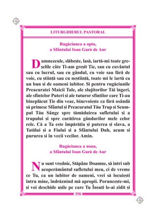 C M
Y K




                   LITURGHIERUL PASTORAL

                       Rugciunea a opta,
                  a Sfântului Ioan Gur de Aur


        D     umnezeule, slbe[te, las, iart-mi toate gre-
              [elile câte }i-am gre[it }ie, sau cu cuvântul
      sau cu lucrul, sau cu gândul, cu voie sau fr de
      voie, cu [tiin] sau cu ne[tiin], toate mi le iart ca
      un bun [i de oameni iubitor. {i pentru rugciunile
      Preacuratei Maicii Tale, ale slujitorilor Ti `ngeri,
      ale sfintelor Puteri [i ale tuturor sfin]ilor care }i-au
      bineplcut }ie din veac, binevoie[te ca fr osând
      s primesc Sfântul [i Preacuratul Tu Trup [i Scum-
      pul Tu Sânge spre tmduirea sufletului [i a
      trupului [i spre cur]irea gândurilor mele celor
      rele. C a Ta este `mpr]ia [i puterea [i slava, a
      Tatlui [i a Fiului [i a Sfântului Duh, acum [i
      pururea [i `n vecii vecilor. Amin.

                       Rugciunea a noua,
                  a Sfântului Ioan Gur de Aur


        N     u sunt vrednic, Stpâne Doamne, s intri sub
              acopermântul sufletului meu, ci de vreme
      ce Tu, ca un iubitor de oameni, vrei s locuie[ti
      `ntru mine, `ndrznind m apropii. Porunce[te-mi,
      [i voi deschide u[ile pe care Tu ~nsu]i le-ai zidit [i
                                358
                                                                 C M
                                                                 Y K
 
