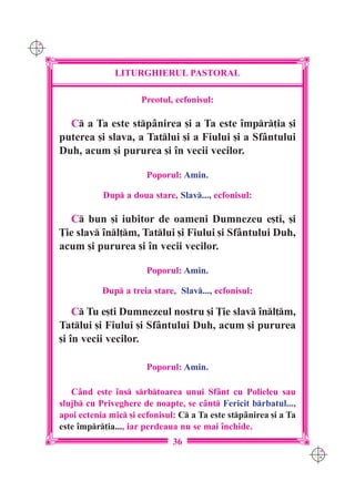 C M
Y K




                    LITURGHIERUL PASTORAL

                           Preotul, ecfonisul:

        C a Ta este stpânirea [i a Ta este `mpr]ia [i
      puterea [i slava, a Tatlui [i a Fiului [i a Sfântului
      Duh, acum [i pururea [i `n vecii vecilor.

                             Poporul: Amin.

                 Dup a doua stare, Slav..., ecfonisul:

        C bun [i iubitor de oameni Dumnezeu e[ti, [i
      }ie slav `nl]m, Tatlui [i Fiului [i Sfântului Duh,
      acum [i pururea [i `n vecii vecilor.

                             Poporul: Amin.

                 Dup a treia stare, Slav..., ecfonisul:

          C Tu e[ti Dumnezeul nostru [i }ie slav `nl]m,
      Tatlui [i Fiului [i Sfântului Duh, acum [i pururea
      [i `n vecii vecilor.

                             Poporul: Amin.

         Când este `ns srbtoarea unui Sfânt cu Polieleu sau
      slujb cu Priveghere de noapte, se cânt Fericit brbatul...,
      apoi ectenia mic [i ecfonisul: C a Ta este stpânirea [i a Ta
      este `mpr]ia..., iar perdeaua nu se mai `nchide.
                                    36
                                                                        C M
                                                                        Y K
 