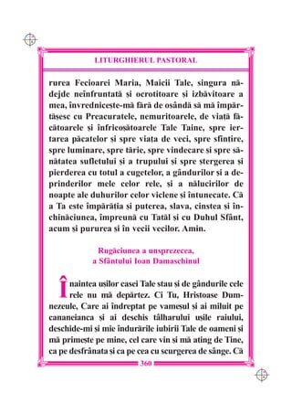 C M
Y K




                   LITURGHIERUL PASTORAL

      rurea Fecioarei Maria, Maicii Tale, singura n-
      dejde ne`nfruntat [i ocrotitoare [i izbvitoare a
      mea, `nvrednice[te-m fr de osând s m `mpr-
      t[esc cu Preacuratele, nemuritoarele, de via] f-
      ctoarele [i `nfrico[toarele Tale Taine, spre ier-
      tarea pcatelor [i spre via]a de veci, spre sfin]ire,
      spre luminare, spre trie, spre vindecare [i spre s-
      ntatea sufletului [i a trupului [i spre [tergerea [i
      pierderea cu totul a cugetelor, a gândurilor [i a de-
      prinderilor mele celor rele, [i a nlucirilor de
      noapte ale duhurilor celor viclene [i `ntunecate. C
      a Ta este `mpr]ia [i puterea, slava, cinstea [i `n-
      chinciunea, `mpreun cu Tatl [i cu Duhul Sfânt,
      acum [i pururea [i `n vecii vecilor. Amin.

                    Rugciunea a unsprezecea,
                  a Sfântului Ioan Damaschinul



        ~   naintea u[ilor casei Tale stau [i de gândurile cele
            rele nu m deprtez. Ci Tu, Hristoase Dum-
      nezeule, Care ai `ndreptat pe vame[ul [i ai miluit pe
      cananeianca [i ai deschis tâlharului u[ile raiului,
      deschide-mi [i mie `ndurrile iubirii Tale de oameni [i
      m prime[te pe mine, cel care vin [i m ating de Tine,
      ca pe desfrânata [i ca pe cea cu scurgerea de sânge. C
                                360
                                                                  C M
                                                                  Y K
 