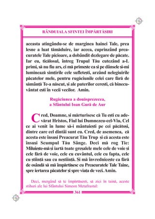 C M
                                                                       Y K




               R+NDUIALA SFINTEI ~MP|RT|{IRI

      aceasta atingându-se de marginea hainei Tale, prea
      lesne a luat tmduire, iar aceea, cuprinzând prea-
      curatele Tale picioare, a dobândit dezlegare de pcate.
      Iar eu, ticlosul, `ntreg Trupul Tu cutezând a-L
      primi, s nu fiu ars, ci m prime[te ca [i pe dânsele [i-mi
      lumineaz sim]irile cele suflete[ti, arzând nelegiuirile
      pcatelor mele, pentru rugciunile celei care fr de
      smân] Te-a nscut, [i ale puterilor cere[ti, c binecu-
      vântat e[ti `n vecii vecilor. Amin.
                    Rugciunea a dousprezecea,
                    a Sfântului Ioan Gur de Aur


         C     red, Doamne, [i mrturisesc c Tu e[ti cu ade-
               vrat Hristos, Fiul lui Dumnezeu-cel-Viu, Cel
      ce ai venit `n lume s-i mântuie[ti pe cei pcto[i,
      dintre care cel dintâi sunt eu. Cred, de asemenea, c
      acesta este `nsu[i Preacurat Tu Trup [i c acesta este
      `nsu[i Scumpul Tu Sânge. Deci m rog }ie:
      Miluie[te-m [i iart toate gre[alele mele cele de voie [i
      cele fr de voie, cele cu cuvântul, cele cu fapta, cele
      cu [tiin] sau cu ne[tiin]. {i m `nvrednice[te ca fr
      de osând s m `mprt[esc cu Preacuratele Tale Taine,
      spre iertarea pcatelor [i spre via]a de veci. Amin.

          Deci, merg=nd s te `mprt[e[ti, s zici `n tain, aceste
      stihuri ale lui Sf=ntului Simeon Metafrastul:
                                   361
C M
Y K
 