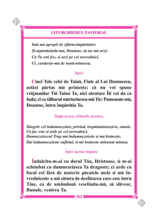 C M
Y K




                     LITURGHIERUL PASTORAL

         Iat m apropii de sf=nta-`mprt[ire.
         {i-mprt[indu-m, Doamne, s nu m arzi;
         C Tu e[ti foc, [i arzi pe cei nevrednici,
         Ci, cur]e[te-m de toat-ntinarea.

                                   Apoi:

         Cinei Tale celei de Tain, Fiule al Lui Dumnezeu,
      astzi prta[ m prime[te; c nu voi spune
      vrjma[ilor Ti Taina Ta, nici srutare ~]i voi da ca
      Iuda; ci ca tâlharul mrturisescu-m }ie: Pomene[te-m,
      Doamne, `ntru `mpr]ia Ta.

                       Dup aceea, stihurile acestea:

      S=ngele cel `ndumnezeitor, privind, `nspim=nteaz-te, omule.
      C foc este [i arde pe cei nevrednici.
      Dumnezeiescul Trup m `ndumnezeie[te [i m hrne[te,
      ~mi `ndumnezeie[te sufletul, [i-mi hrne[te minunat mintea.

                             Apoi aceste tropare:

         ~ndulcitu-m-ai cu dorul Tu, Hristoase, [i m-ai
      schimbat cu dumnezeiasca Ta dragoste; ci arde cu
      focul cel fr de materie pcatele mele [i m `n-
      vrednice[te a m stura de desftarea care este `ntru
      Tine, ca de am=ndou veselindu-m, s slvesc,
      Bunule, venirea Ta.
                                    362
                                                                      C M
                                                                      Y K
 