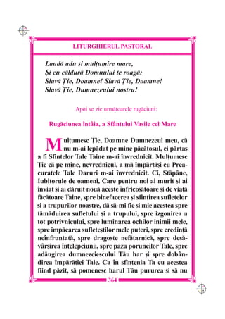 C M
Y K




                   LITURGHIERUL PASTORAL

        Laud adu [i mul]umire mare,
        {i cu cldur Domnului te roag:
        Slav }ie, Doamne! Slav }ie, Doamne!
        Slav }ie, Dumnezeului nostru!

                    Apoi se zic urmtoarele rugciuni:

          Rugciunea `nt=ia, a Sfântului Vasile cel Mare


        M        ul]umesc }ie, Doamne Dumnezeul meu, c
                 nu m-ai lepdat pe mine pctosul, ci prta[
      a fi Sfintelor Tale Taine m-ai `nvrednicit. Mul]umesc
      }ie c pe mine, nevrednicul, a m `mprt[i cu Prea-
      curatele Tale Daruri m-ai `nvrednicit. Ci, Stpâne,
      Iubitorule de oameni, Care pentru noi ai murit [i ai
      `nviat [i ai druit nou aceste `nfrico[toare [i de via]
      fctoare Taine, spre binefacerea [i sfin]irea sufletelor
      [i a trupurilor noastre, d s-mi fie [i mie acestea spre
      tmduirea sufletului [i a trupului, spre izgonirea a
      tot potrivnicului, spre luminarea ochilor inimii mele,
      spre `mpcarea suflete[tilor mele puteri, spre credin]
      ne`nfruntat, spre dragoste nef]arnic, spre des-
      vâr[irea `n]elepciunii, spre paza poruncilor Tale, spre
      adugirea dumnezeiescului Tu har [i spre dobân-
      direa `mpr]iei Tale. Ca `n sfin]enia Ta cu acestea
      fiind pzit, s pomenesc harul Tu pururea [i s nu
                                 364
                                                                   C M
                                                                   Y K
 