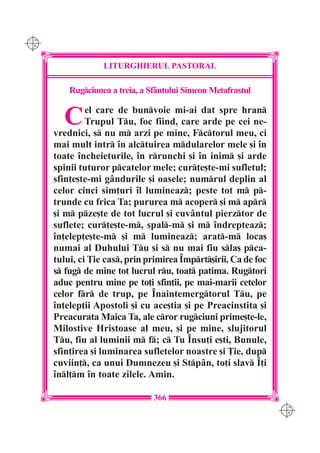 C M
Y K




                   LITURGHIERUL PASTORAL

          Rugciunea a treia, a Sfântului Simeon Metafrastul


        C      el care de bunvoie mi-ai dat spre hran
               Trupul Tu, foc fiind, care arde pe cei ne-
      vrednici, s nu m arzi pe mine, Fctorul meu, ci
      mai mult intr `n alctuirea mdularelor mele [i `n
      toate `ncheieturile, `n rrunchi [i `n inim [i arde
      spinii tuturor pcatelor mele; cur]e[te-mi sufletul;
      sfin]e[te-mi gândurile [i oasele; numrul deplin al
      celor cinci sim]uri `l lumineaz; peste tot m p-
      trunde cu frica Ta; pururea m acoper [i m apr
      [i m pze[te de tot lucrul [i cuvântul pierztor de
      suflete; cur]e[te-m, spal-m [i m `ndrepteaz;
      `n]elep]e[te-m [i m lumineaz; arat-m loca[
      numai al Duhului Tu [i s nu mai fiu sla[ pca-
      tului, ci }ie cas, prin primirea ~mprt[irii. Ca de foc
      s fug de mine tot lucrul ru, toat patima. Rugtori
      aduc pentru mine pe to]i sfin]ii, pe mai-marii cetelor
      celor fr de trup, pe ~naintemergtorul Tu, pe
      `n]elep]ii Apostoli [i cu ace[tia [i pe Preacinstita [i
      Preacurata Maica Ta, ale cror rugciuni prime[te-le,
      Milostive Hristoase al meu, [i pe mine, slujitorul
      Tu, fiu al luminii m f; c Tu ~nsu]i e[ti, Bunule,
      sfin]irea [i luminarea sufletelor noastre [i }ie, dup
      cuviin], ca unui Dumnezeu [i Stpân, to]i slav ~]i
      `nl]m `n toate zilele. Amin.

                                 366
                                                                  C M
                                                                  Y K
 