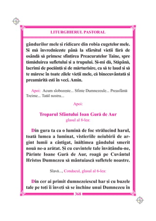 C M
Y K




                    LITURGHIERUL PASTORAL

      gândurilor mele [i ridicare din robia cugetelor mele.
      {i m `nvrednice[te pân la sfâr[itul vie]ii fr de
      osând s primesc sfin]irea Preacuratelor Taine, spre
      tmduirea sufletului [i a trupului. {i-mi d, Stpân,
      lacrimi de pocin] [i de mrturisire, ca s te laud [i s
      te mresc `n toate zilele vie]ii mele, c binecuvântat [i
      preamrit e[ti `n veci. Amin.

         Apoi: Acum sloboze[te... Sfinte Dumnezeule... Preasf=nt
      Treime... Tatl nostru...
                                  Apoi:

             Troparul Sfântului Ioan Gur de Aur
                             glasul al 8-lea:

         Din gura ta ca o lumin de foc strlucind harul,
      toat lumea a luminat, vistieriile neiubirii de ar-
      gint lumii a câ[tigat, `nl]imea gândului smerit
      nou ne-a artat. {i cu cuvintele tale `nv]ându-ne,
      Printe Ioane Gur de Aur, roag pe Cuvântul
      Hristos Dumnezeu s mântuiasc sufletele noastre.

                   Slav..., Condacul, glasul al 6-lea:

         Din cer ai primit dumnezeiescul har [i cu buzele
      tale pe to]i `i `nve]i s se `nchine unui Dumnezeu `n
                                   368
                                                                    C M
                                                                    Y K
 