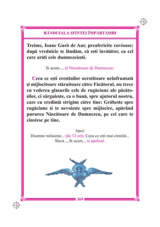C M
                                                                        Y K




               R+NDUIALA SFINTEI ~MP|RT|{IRI

      Treime, Ioane Gur de Aur, preafericite cuvioase;
      dup vrednicie te ludm, c e[ti `nv]tor, ca cel
      care ar]i cele dumnezeie[ti.

                 {i acum..., al Nsctoarei de Dumnezeu:

         Ceea ce e[ti cre[tinilor ocrotitoare ne`nfruntat
      [i mijlocitoare struitoare ctre Fctorul, nu trece
      cu vederea glasurile cele de rugciune ale pcto-
      [ilor, ci sârguie[te, ca o bun, spre ajutorul nostru,
      care cu credin] strigm ctre tine: Grbe[te spre
      rugciune [i te nevoie[te spre mijlocire, aprând
      pururea Nsctoare de Dumnezeu, pe cei care te
      cinstesc pe tine.

                                  Apoi:
        Doamne miluie[te... (de 12 ori), Ceea ce e[ti mai cinstit...
                    Slav..., {i acum... [i apolisul.




                                    369
C M
Y K
 