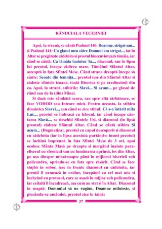 C M
                                                                            Y K




                       R+NDUIALA VECERNIEI

          Apoi, la stran, se cânt Psalmul 140: Doamne, strigat-am...
      [i Psalmul 141: Cu glasul meu ctre Domnul am strigat..., iar `n
      Altar se pregte[te cdelni]a [i preotul binecuvinteaz tmâia, iar
      când se cânt: Ca tmâia `naintea Ta..., diaconul, sau `n lipsa
      lui preotul, `ncepe cdirea mare. Tmâind Sfântul Altar,
      a[teapt `n fa]a Sfintei Mese. Când strana dreapt `ncepe s
      cânte: Scoate din temni]... preotul iese din Sfântul Altar [i
      cde[te sfintele icoane, toat Biserica [i pe credincio[ii din
      ea. Apoi, la stran, stihirile: Slav... {i acum... pe glasul de
      r=nd sau de la (din) Minei.
          {i dac este sâmbt seara, sau spre alt srbtoare, se
      face VOHOD sau Intrare mic. Pentru aceasta, la stihira
      dinaintea Slavei..., sau când se zice stihul: C s-a `ntrit mila
      Lui..., preotul se `mbrac cu felonul, iar când `ncepe cân-
      tarea Slav..., se deschid Sfintele U[i, [i diaconul (`n lips
      preotul) cde[te Sfântul Altar. Când se cânt stihira {i
      acum... (Dogmatica), preotul cu capul descoperit [i diaconul
      cu cdelni]a (iar `n lipsa acestuia purtând-o `nsu[i preotul)
      se `nchin `mpreun `n fa]a Sfintei Mese de 3 ori, apoi
      ocolesc Sfânta Mas pe dreapta [i mergând `nainte para-
      cliserul cu sfe[nicul sau cu lum=narea aprins, ies din Altar,
      pe u[a dinspre miaznoapte pân `n mijlocul bisericii sub
      policandru, oprindu-se cu fa]a spre rsrit. C=nd se face
      slujb `n sobor, iese `n frunte diaconul cu cdelni]a, iar
      preo]ii `l urmeaz `n ordine, `ncep=nd cu cel mai mic [i
      `ncheind cu protosul, care se a[az `n mijloc sub policandru,
      iar ceilal]i `l `ncadreaz, a[a cum au stat [i `n Altar. Diaconul
      `n [oapt: Domnului s ne rugm, Doamne miluie[te, [i
      plecându-se amândoi, preotul zice `n tain:
                                      37
C M
Y K
 